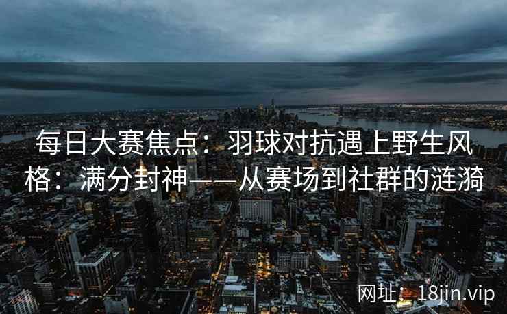 每日大赛焦点：羽球对抗遇上野生风格：满分封神——从赛场到社群的涟漪