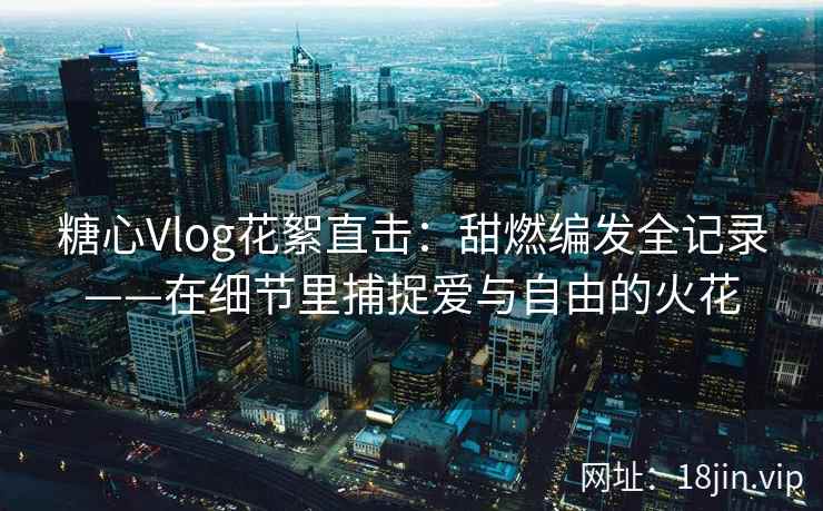 糖心Vlog花絮直击：甜燃编发全记录——在细节里捕捉爱与自由的火花