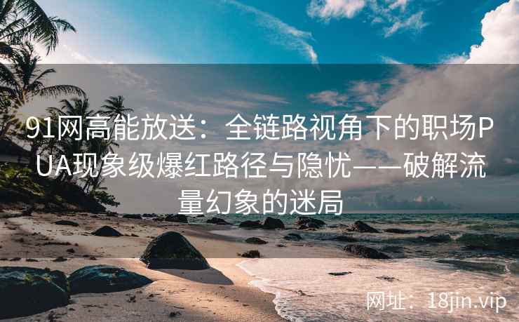 91网高能放送：全链路视角下的职场PUA现象级爆红路径与隐忧——破解流量幻象的迷局
