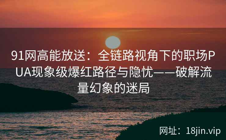 91网高能放送：全链路视角下的职场PUA现象级爆红路径与隐忧——破解流量幻象的迷局