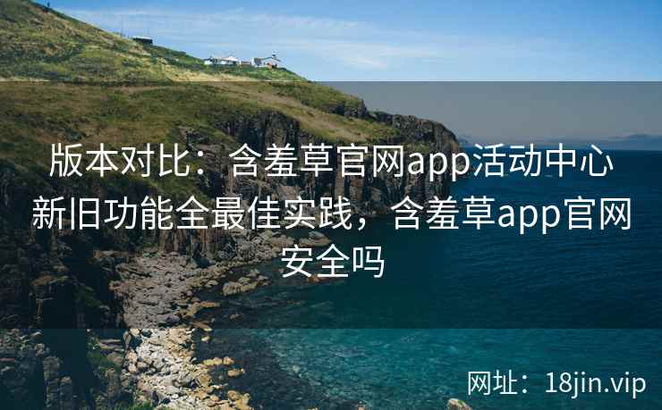 版本对比：含羞草官网app活动中心新旧功能全最佳实践，含羞草app官网安全吗