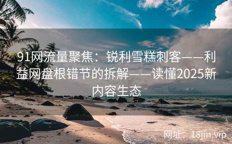 91网流量聚焦：锐利雪糕刺客——利益网盘根错节的拆解——读懂2025新内容生态