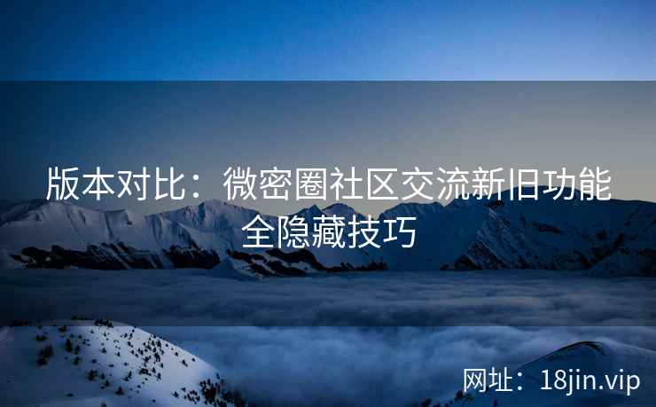 版本对比：微密圈社区交流新旧功能全隐藏技巧
