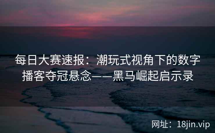 每日大赛速报：潮玩式视角下的数字播客夺冠悬念——黑马崛起启示录