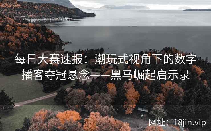 每日大赛速报：潮玩式视角下的数字播客夺冠悬念——黑马崛起启示录