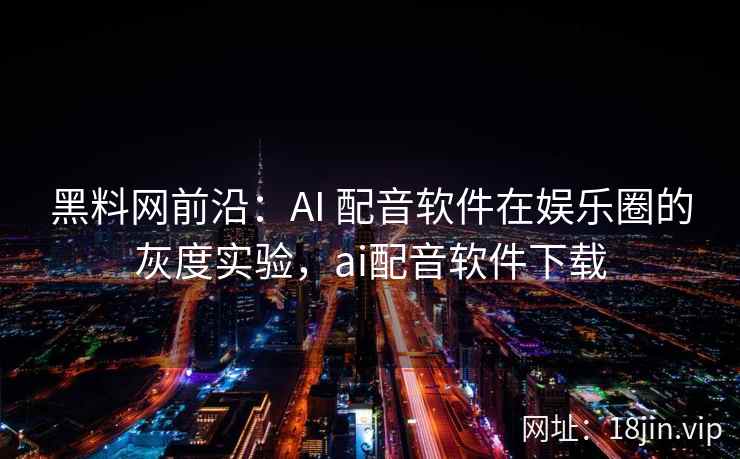 黑料网前沿：AI 配音软件在娱乐圈的灰度实验，ai配音软件下载