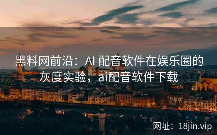 黑料网前沿：AI 配音软件在娱乐圈的灰度实验，ai配音软件下载