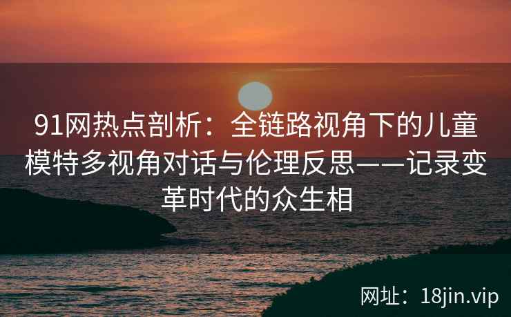 91网热点剖析：全链路视角下的儿童模特多视角对话与伦理反思——记录变革时代的众生相