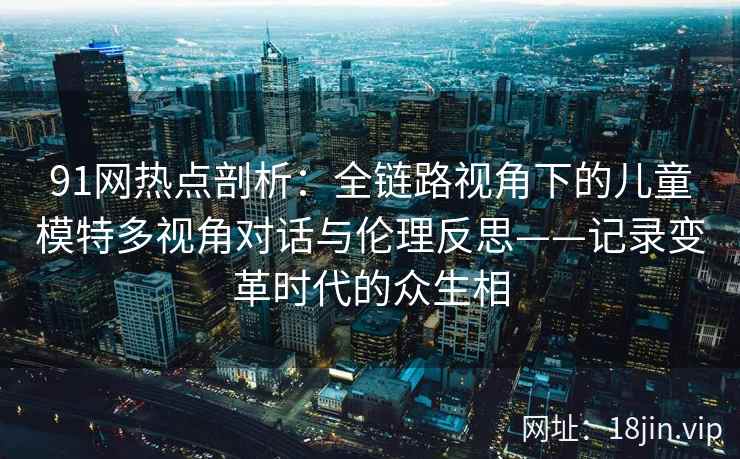91网热点剖析：全链路视角下的儿童模特多视角对话与伦理反思——记录变革时代的众生相