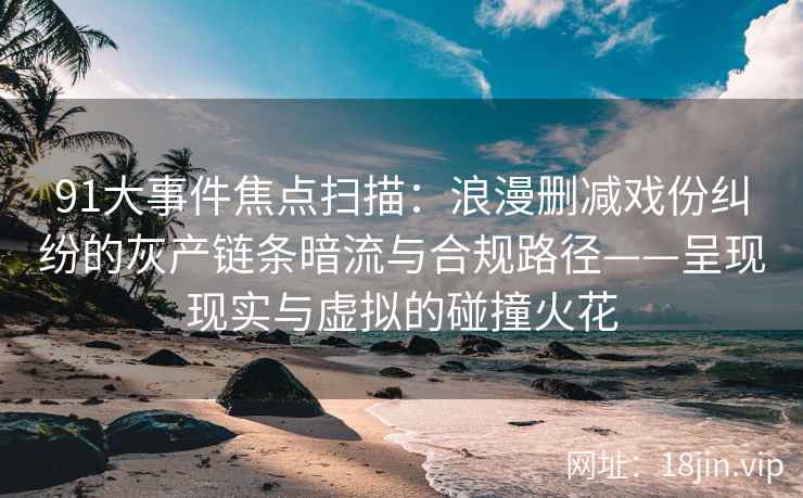 91大事件焦点扫描：浪漫删减戏份纠纷的灰产链条暗流与合规路径——呈现现实与虚拟的碰撞火花