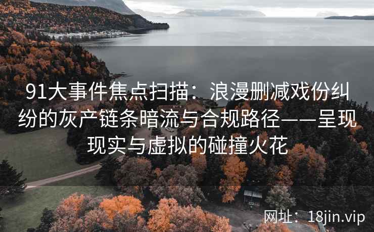 91大事件焦点扫描：浪漫删减戏份纠纷的灰产链条暗流与合规路径——呈现现实与虚拟的碰撞火花