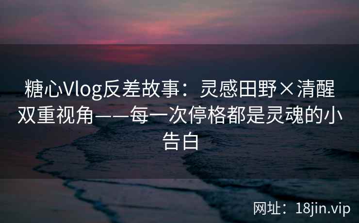 糖心Vlog反差故事：灵感田野×清醒双重视角——每一次停格都是灵魂的小告白