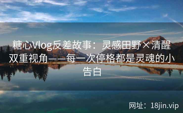 糖心Vlog反差故事：灵感田野×清醒双重视角——每一次停格都是灵魂的小告白