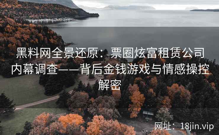 黑料网全景还原：票圈炫富租赁公司内幕调查——背后金钱游戏与情感操控解密