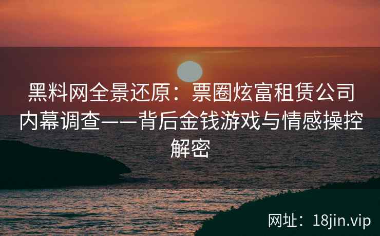 黑料网全景还原：票圈炫富租赁公司内幕调查——背后金钱游戏与情感操控解密
