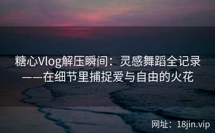 糖心Vlog解压瞬间：灵感舞蹈全记录——在细节里捕捉爱与自由的火花