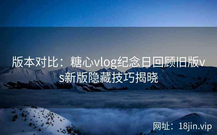 版本对比：糖心vlog纪念日回顾旧版vs新版隐藏技巧揭晓