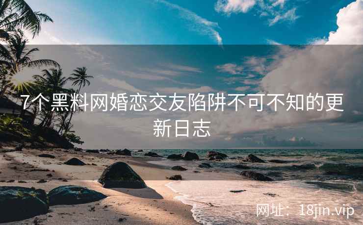 7个黑料网婚恋交友陷阱不可不知的更新日志