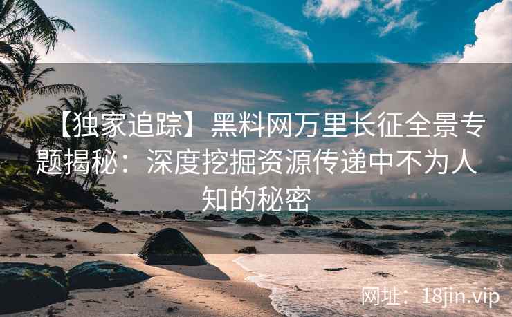 【独家追踪】黑料网万里长征全景专题揭秘：深度挖掘资源传递中不为人知的秘密