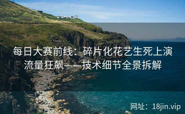 每日大赛前线：碎片化花艺生死上演流量狂飙——技术细节全景拆解